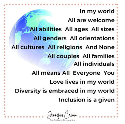 In my world all are welcome. All abilities.
                    All ages. All sizes. All genders. All orientations.
                    All cultures. All religions. And None. All couples.
                    All families. All individuals. All means All.
                    Everyone. You. Love lives in my world. Diversity is
                    embraced in my world. Inclusion is a given.