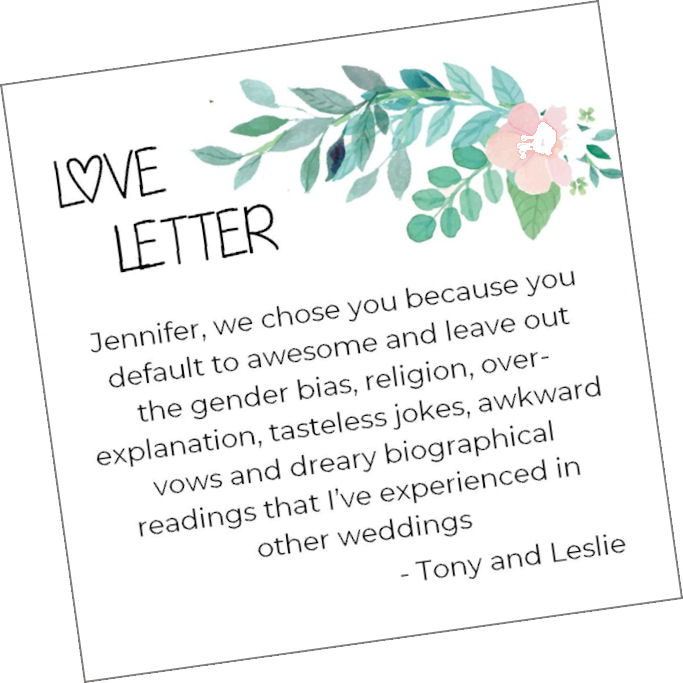 Love Letter: "Jennifer,
                    we chose you because you default to awesome and
                    leave out the gender bias, religion,
                    over-explanation, tasteless jokes, awkward vows and
                    dreary biographical readings that I've experienced
                    in other weddings. - Tony and Leslie."